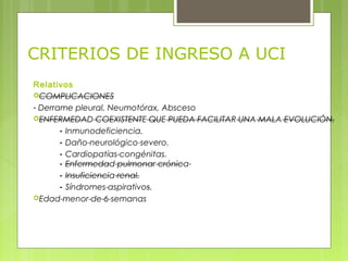 CRITERIOS DE INGRESO A UCI
Relativos
COMPLICACIONES
- Derrame pleural, Neumotórax, Absceso
ENFERMEDAD COEXISTENTE QUE PUEDA FACILITAR UNA MALA EVOLUCIÓN.
- Inmunodeficiencia.
- Daño neurológico severo.
- Cardiopatías congénitas.
- Enfermedad pulmonar crónica
- Insuficiencia renal.
- Síndromes aspirativos.
Edad menor de 6 semanas
 