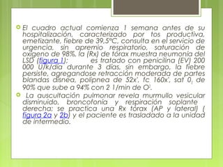  El cuadro actual comienza 1 semana antes de su
hospitalización, caracterizado por tos productiva,
emetizante, fiebre de 39,5°C, consulta en el servicio de
urgencia, sin apremio respiratorio, saturación de
oxígeno de 98%, la (Rx) de tórax muestra neumonía del
LSD (figura 1); es tratado con penicilina (EV) 200
000 U/k/día durante 3 días, sin embargo, la fiebre
persiste, agregandose retracción moderada de partes
blandas disnea, polipnea de 52x', fc 160x', sat 02 de
90% que sube a 94% con 2 1/min de O2
.
 La auscultación pulmonar revela murmullo vesicular
disminuido, broncofonía y respiración soplante
derecha; se practica una Rx tórax (AP y lateral) (
figura 2a y 2b) y el paciente es trasladado a la unidad
de intermedio.
 