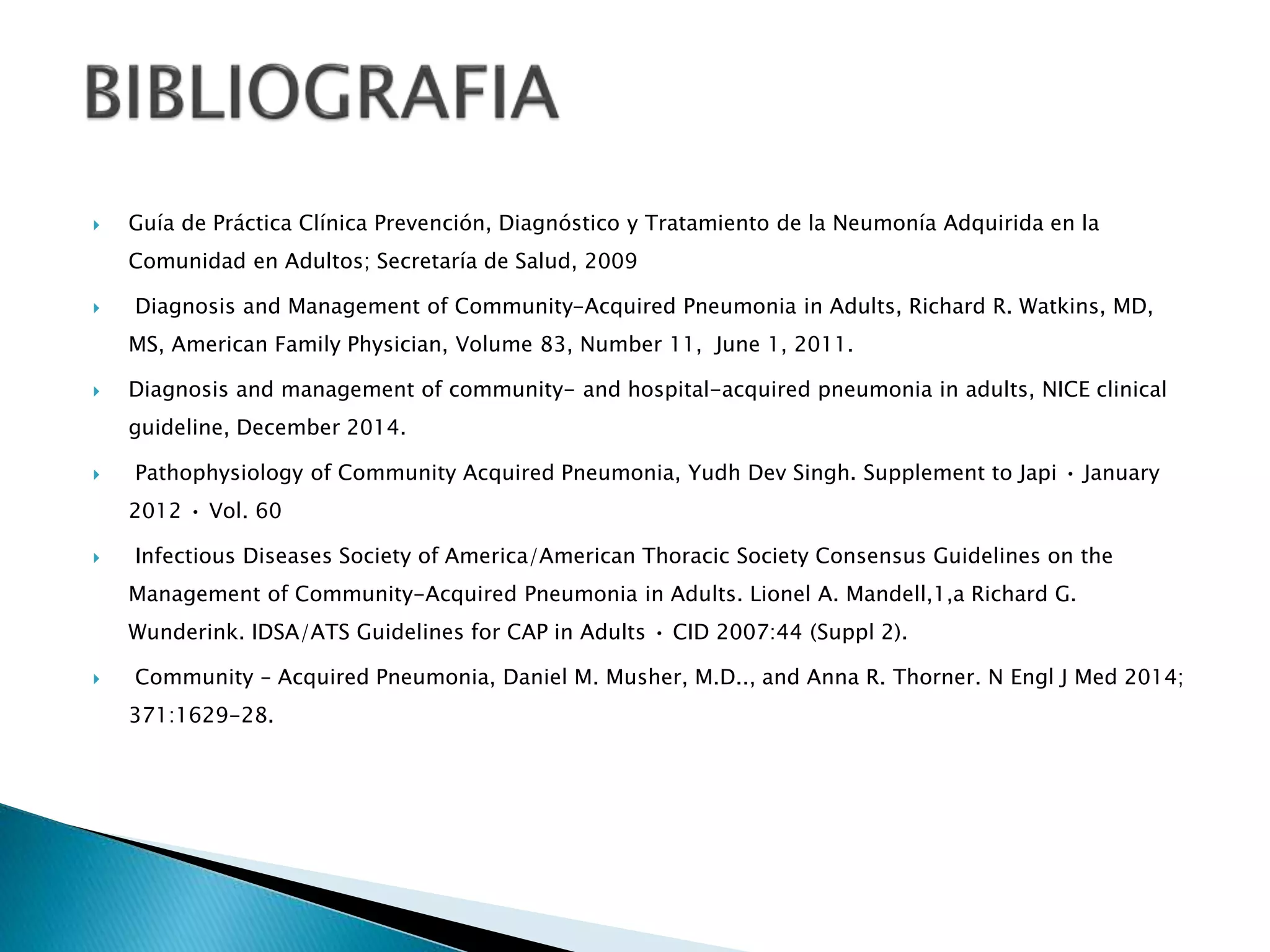  Guía de Práctica Clínica Prevención, Diagnóstico y Tratamiento de la Neumonía Adquirida en la
Comunidad en Adultos; Secretaría de Salud, 2009
 Diagnosis and Management of Community-Acquired Pneumonia in Adults, Richard R. Watkins, MD,
MS, American Family Physician, Volume 83, Number 11, June 1, 2011.
 Diagnosis and management of community- and hospital-acquired pneumonia in adults, NICE clinical
guideline, December 2014.
 Pathophysiology of Community Acquired Pneumonia, Yudh Dev Singh. Supplement to Japi • January
2012 • Vol. 60
 Infectious Diseases Society of America/American Thoracic Society Consensus Guidelines on the
Management of Community-Acquired Pneumonia in Adults. Lionel A. Mandell,1,a Richard G.
Wunderink. IDSA/ATS Guidelines for CAP in Adults • CID 2007:44 (Suppl 2).
 Community – Acquired Pneumonia, Daniel M. Musher, M.D.., and Anna R. Thorner. N Engl J Med 2014;
371:1629-28.
 