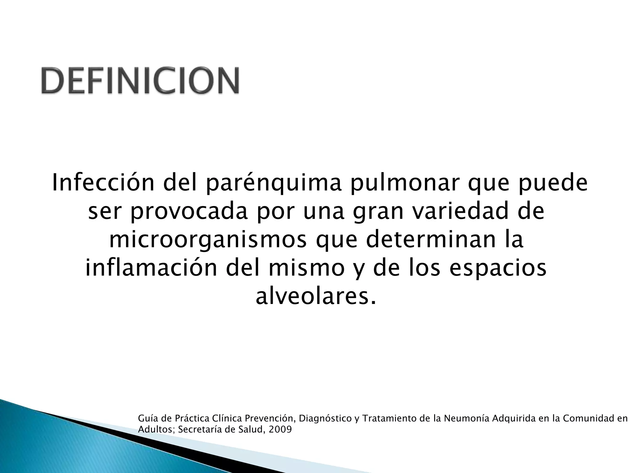 Infección del parénquima pulmonar que puede
ser provocada por una gran variedad de
microorganismos que determinan la
inflamación del mismo y de los espacios
alveolares.
Guía de Práctica Clínica Prevención, Diagnóstico y Tratamiento de la Neumonía Adquirida en la Comunidad en
Adultos; Secretaría de Salud, 2009
 