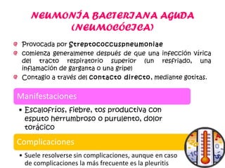 NEUMONÍA BACTERIANA AGUDA
(NEUMOCÓCICA)
Provocada por Streptococcuspneumoniae
comienza generalmente después de que una infección vírica
del tracto respiratorio superior (un resfriado, una
inflamación de garganta o una gripe)
Contagio a través del contacto directo, mediante gotitas.
 