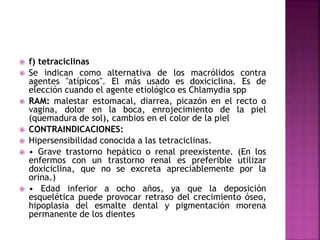  f) tetraciclinas
 Se indican como alternativa de los macrólidos contra
agentes "atípicos". El más usado es doxiciclina. Es de
elección cuando el agente etiológico es Chlamydia spp
 RAM: malestar estomacal, diarrea, picazón en el recto o
vagina, dolor en la boca, enrojecimiento de la piel
(quemadura de sol), cambios en el color de la piel
 CONTRAINDICACIONES:
 Hipersensibilidad conocida a las tetraciclinas.
 • Grave trastorno hepático o renal preexistente. (En los
enfermos con un trastorno renal es preferible utilizar
doxiciclina, que no se excreta apreciablemente por la
orina.)
 • Edad inferior a ocho años, ya que la deposición
esquelética puede provocar retraso del crecimiento óseo,
hipoplasia del esmalte dental y pigmentación morena
permanente de los dientes
 