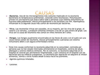  -Bacterias. Uno de los microorganismos más comunes implicado en la neumonía
bacteriana es Streptococcus pnemoniae, conocido como neumococo. Pneumocystis
jiroveci es una bacteria que ataca sobre todo a personas cuyo sistema inmunitario no
funciona adecuadamente; afecta principalmente a los lactantes con VIH. Haemophilus
influenzae es la segunda causa más común de neumonía por bacterias.
 -Virus. Las neumonías víricas son causadas, en su mayoría, por los virus de la gripe, el
catarro y la varicela, y producen síntomas similares a los de un caso severo de gripe. Los
virus son la causa de neumonía más común en niños menores de 5 años.
 -Hongos. Los hongos usualmente encontrados en las heces de aves o en el suelo son una
causa menos común de neumonía. Atacan principalmente a personas con sistema
inmunitario débil o con alguna enfermedad crónica.
 Estas tres causas conforman la neumonía adquirida en la comunidad, contraída por
personas que no han estado internadas últimamente en hospitales, centros de salud,
albergues y centros médicos similares. Por el contrario, la neumonía adquirida en el
hospital se contrae por permanecer hospitalizado, o por contacto en el hospital con las
bacterias que los médicos transportan. La neumonía por aspiración se adquiere al inhalar
alimentos, vómito u otros fluidos desde la boca hacia los pulmones.
 –Agentes químicos inhalados.
 –Lesiones
 