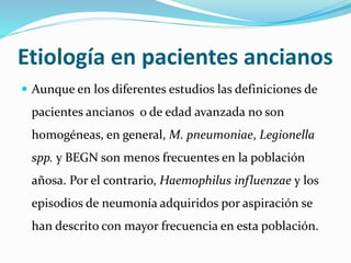 Etiología en pacientes ancianos
 Aunque en los diferentes estudios las definiciones de
pacientes ancianos o de edad avanzada no son
homogéneas, en general, M. pneumoniae, Legionella
spp. y BEGN son menos frecuentes en la población
añosa. Por el contrario, Haemophilus influenzae y los
episodios de neumonía adquiridos por aspiración se
han descrito con mayor frecuencia en esta población.
 