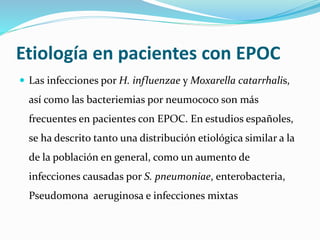 Etiología en pacientes con EPOC
 Las infecciones por H. influenzae y Moxarella catarrhalis,
así como las bacteriemias por neumococo son más
frecuentes en pacientes con EPOC. En estudios españoles,
se ha descrito tanto una distribución etiológica similar a la
de la población en general, como un aumento de
infecciones causadas por S. pneumoniae, enterobacteria,
Pseudomona aeruginosa e infecciones mixtas
 