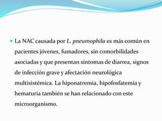  La NAC causada por L. pneumophila es más común en
pacientes jóvenes, fumadores, sin comorbilidades
asociadas y que presentan síntomas de diarrea, signos
de infección grave y afectación neurológica
multisistémica. La hiponatremia, hipofosfatemia y
hematuria también se han relacionado con este
microorganismo.
 