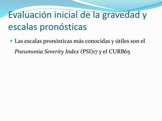 Evaluación inicial de la gravedad y
escalas pronósticas
 Las escalas pronósticas más conocidas y útiles son el
Pneumonia Severity Index (PSI)17 y el CURB65
 