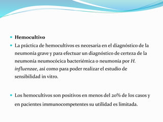  Hemocultivo
 La práctica de hemocultivos es necesaria en el diagnóstico de la
neumonía grave y para efectuar un diagnóstico de certeza de la
neumonía neumocócica bacteriémica o neumonía por H.
influenzae, así como para poder realizar el estudio de
sensibilidad in vitro.
 Los hemocultivos son positivos en menos del 20% de los casos y
en pacientes immunocompetentes su utilidad es limitada.
 
