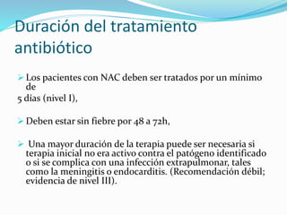 Duración del tratamiento
antibiótico
 Los pacientes con NAC deben ser tratados por un mínimo
de
5 días (nivel I),
 Deben estar sin fiebre por 48 a 72h,
 Una mayor duración de la terapia puede ser necesaria si
terapia inicial no era activo contra el patógeno identificado
o si se complica con una infección extrapulmonar, tales
como la meningitis o endocarditis. (Recomendación débil;
evidencia de nivel III).
 