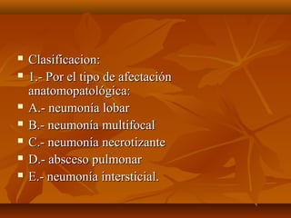  Clasificacion:Clasificacion:
 1.- Por el tipo de afectación1.- Por el tipo de afectación
anatomopatológica:anatomopatológica:
 A.- neumonía lobarA.- neumonía lobar
 B.- neumonía multifocalB.- neumonía multifocal
 C.- neumonía necrotizanteC.- neumonía necrotizante
 D.- absceso pulmonarD.- absceso pulmonar
 E.- neumonía intersticial.E.- neumonía intersticial.
 