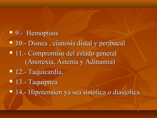  9.- Hemoptisis9.- Hemoptisis
 10.- Disnea , cianosis distal y peribucal10.- Disnea , cianosis distal y peribucal
 11.- Compromiso del estado general11.- Compromiso del estado general
(Anorexia, Astenia y Adinamia)(Anorexia, Astenia y Adinamia)
 12.- Taquicardia,12.- Taquicardia,
 13.- Taquipnea13.- Taquipnea
 14.- Hipotension ya sea sistólica o diastólica.14.- Hipotension ya sea sistólica o diastólica.
 