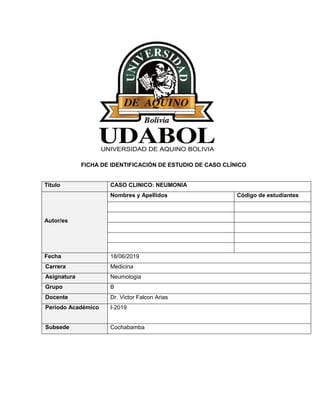 FICHA DE IDENTIFICACIÓN DE ESTUDIO DE CASO CLÍNICO
Título CASO CLINICO: NEUMONIA
Autor/es
Nombres y Apellidos Código de estudiantes
Fecha 18/06/2019
Carrera Medicina
Asignatura Neumologia
Grupo B
Docente Dr. Victor Falcon Arias
Periodo Académico I-2019
Subsede Cochabamba
 