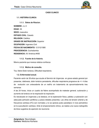 Título: Caso Clínico Neumonía
Asignatura: Neumología
Carrera: Medicina Humana
3
CASO CLINICO
1.1. HISTORIA CLINICA
1.1.1. Datos de filiacion.
NOMBRE: J.L.V
EDAD: 39
SEXO: masculino
ESTADO CIVIL: Casado
RELIGION: Católico
GRADO DE INSTRUCCIÓN: Superior
OCUPACION: Ingeniero Civil
FECHA DE NACIMIENTO: 12 012/1980
PROCEDENCIA: Cochabamba
RESIDENCIA: AV América #456
1.1.2. Fuente de la historia.
Mismo paciente que merece relativa confianza
1.1.3. Motivo de consulta.
Tos, fiebre Dolor torácico, Dificultad respiratoria.
1.2. Enfermedad actual.
Paciente varón de 39 años que acude al Servicio de Urgencias en grave estado general por
presentar, diaforesis, dolor torácico persistente, dificultar respiratoria progresiva de +/- 4 días
de evolución con antecedente de un resfrío sin tratamiento de aproximadamente tres
semanas
A las 24 horas, inicia un cuadro de fiebre acompañado de malestar general, sudoración y
aumento de torácico en la respiración la inspiración.
Es reevaluado en Urgencias y se destaca, en la exploración física, palidez y sudoración con
adecuada perfusión periférica y pulsos distales presentes. Las cifras de tensión arterial y de
frecuencia cardíaca (FC) son normales y no se aprecia pulso paradójico ni roce pericárdico
en la auscultación cardíaca. Ante el empeoramiento clínico, se realiza una nueva radiografía
de tórax sugestiva de aparición de neumonía
 