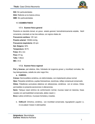 Título: Caso Clínico Neumonía
Asignatura: Neumología
Carrera: Medicina Humana
5
SGI: Sin particularidades
SGU: Referido en la historia clínica
SME: Sin particularidades
1.7. EXAMEN FISICO
1.7.1. Examen fisico general
Paciente en decúbito dorsal, en grave estado general, hemodinámicamente estable, febril
consciente, orientado en las tres esferas, con signos vitales de:
Frecuencia cardiaca: 125 lpm
Presión arterial: 105/66 mmHg
Frecuencia respiratoria: 20 rpm
Sat. Oxigeno: 92%
Temperatura: 39.ºC
Pulso: 85 x min
Peso: 81 kg
Talla: 1.60cm
IMC: 31.6
1.7.2. Examen fisico regional
Piel y faneras: piel elástica, tibia, hidratada de turgencia grosor y movilidad normales. No
hay telangectasias, cabello de color negro fino.
a. CABEZA:
Cráneo: Normocefálico simétrica, sin deformidades, con implantación pilosa normal
Ojos: Parpados simétricos, pupilas fotoreactivas, isocóricas, reflejo consensual conservado.
Oídos: Pabellones auriculares elásticos sin alteraciones, simétricos con el cráneo. Oídos
permeables no presenta secreciones ni alteraciones.
Nariz: Tabique nasal céntrico de conformación normal, mucosa nasal sin lesiones, fosas
nasales con permeabilidad conservada, aleteo nasal (-)
Boca: Labios simétricos, mucosas húmedas y rosadas.
b. CUELLO: Cilíndrico, simétrico, con movilidad conservada, ingurgitación yugular (-),
no se palpan masas ni adenopatías
 