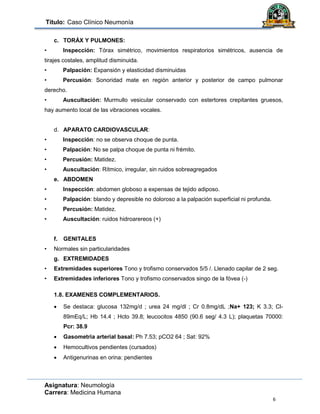 Título: Caso Clínico Neumonía
Asignatura: Neumología
Carrera: Medicina Humana
6
c. TORÁX Y PULMONES:
• Inspección: Tórax simétrico, movimientos respiratorios simétricos, ausencia de
tirajes costales, amplitud disminuida.
• Palpación: Expansión y elasticidad disminuidas
• Percusión: Sonoridad mate en región anterior y posterior de campo pulmonar
derecho.
• Auscultación: Murmullo vesicular conservado con estertores crepitantes gruesos,
hay aumento local de las vibraciones vocales.
d. APARATO CARDIOVASCULAR:
• Inspección: no se observa choque de punta.
• Palpación: No se palpa choque de punta ni frémito.
• Percusión: Matidez.
• Auscultación: Rítmico, irregular, sin ruidos sobreagregados
e. ABDOMEN
• Inspección: abdomen globoso a expensas de tejido adiposo.
• Palpación: blando y depresible no doloroso a la palpación superficial ni profunda.
• Percusión: Matidez.
• Auscultación: ruidos hidroarereos (+)
f. GENITALES
• Normales sin particularidades
g. EXTREMIDADES
• Extremidades superiores Tono y trofismo conservados 5/5 /. Llenado capilar de 2 seg.
• Extremidades inferiores Tono y trofismo conservados singo de la fóvea (-)
1.8. EXAMENES COMPLEMENTARIOS.
 Se destaca: glucosa 132mg/d ; urea 24 mg/dl ; Cr 0.8mg/dL ;Na+ 123; K 3.3; Cl-
89mEq/L; Hb 14.4 ; Hcto 39.8; leucocitos 4850 (90.6 seg/ 4.3 L); plaquetas 70000:
Pcr: 38.9
 Gasometria arterial basal: Ph 7.53; pCO2 64 ; Sat: 92%
 Hemocultivos pendientes (cursados)
 Antigenurinas en orina: pendientes
 
