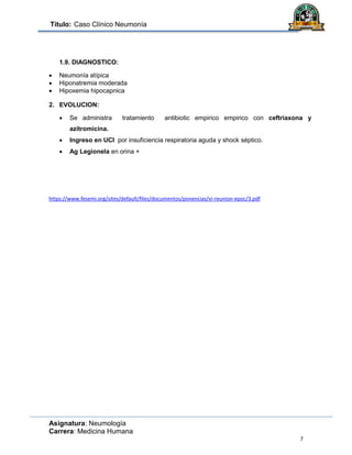 Título: Caso Clínico Neumonía
Asignatura: Neumología
Carrera: Medicina Humana
7
1.9. DIAGNOSTICO:
 Neumonía atípica
 Hiponatremia moderada
 Hipoxemia hipocapnica
2. EVOLUCION:
 Se administra tratamiento antibiotic empirico empirico con ceftriaxona y
azitromicina.
 Ingreso en UCI por insuficiencia respiratoria aguda y shock séptico.
 Ag Legionela en orina +
https://www.fesemi.org/sites/default/files/documentos/ponencias/vi-reunion-epoc/3.pdf
 
