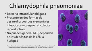 Chlamydophila pneumoniae
• Bacteria intracelular obligada
• Presente en dos formas de
desarrollo: cuerpos elementales
infecciosos y cuerpos reticulados
reproductivos
• No pueden generalATP, dependen
de los depósitos de la célula
huésped
Forest W. Arnold, Summersgill J, Ramirez J. Role of Atypical Pathogens in the Etiology of
Community-Acquired Pneumonia. Semin Respir Crit Care Med. 2016;37:819–828.
 