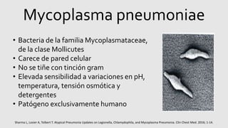 Mycoplasma pneumoniae
• Bacteria de la familia Mycoplasmataceae,
de la clase Mollicutes
• Carece de pared celular
• No se tiñe con tinción gram
• Elevada sensibilidad a variaciones en pH,
temperatura, tensión osmótica y
detergentes
• Patógeno exclusivamente humano
Sharma L, Losier A, Tolbert T. Atypical Pneumonia Updates on Legionella, Chlamydophila, and Mycoplasma Pneumonia. Clin Chest Med. 2016; 1-14.
 