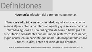 Definiciones
Neumonía: infección del parénquima pulmonar.
Neumonía adquirida en la comunidad: aquella asociada con al
menos algún síntoma de infección aguda y que se acompaña de
infiltrados agudos en una radiografía de tórax o hallazgos a la
auscultación consistentes con neumonía (estertores localizados)
y que ocurre en un paciente que no ha sido hospitalizado en los
últimos 14 días, antes del inicio de los síntomas
Akter S, Jahan Shamsuzzaman, Jahan F. Community Acquired Pneumonia. Int J Respir Pulm Med. 2015; 2:1
 