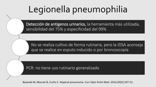 Legionella pneumophilia
Detección de antígenos urinarios, la herramienta más utilizada,
sensibilidad del 75% y especificidad del 99%
No se realiza cultivo de forma rutinaria, pero la IDSA aconseja
que se realice en esputo inducido o por broncoscopía
PCR: no tiene uso rutinario generalizado
Basarab M, Macrae B, Curtis C. Atypical pneumonia. Curr Opin Pulm Med. 2014;20(3):247-51.
 