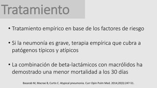 Tratamiento
• Tratamiento empírico en base de los factores de riesgo
• Si la neumonía es grave, terapia empírica que cubra a
patógenos típicos y atípicos
• La combinación de beta-lactámicos con macrólidos ha
demostrado una menor mortalidad a los 30 días
Basarab M, Macrae B, Curtis C. Atypical pneumonia. Curr Opin Pulm Med. 2014;20(3):247-51.
 