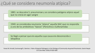 ¿Qué se considera neumonía atípica?
1881: se descubre S. pneumoniae y se considera patógeno atípico aquel
que no crecía en agar sangre
1940: se consideraba neumonía “atípica” aquella NAC que no respondía
a uno de los antibióticos “típicos” (Penicilina o Sulfonamidas
Se llegó a pensar que era aquella cuya causa era desconocida o
idiopática
Forest W. Arnold, Summersgill J, Ramirez J. Role of Atypical Pathogens in the Etiology of Community-Acquired Pneumonia. Semin Respir
Crit Care Med. 2016;37:819–828.
 