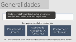 Generalidades
Cada vez más frecuentes debido a un número
creciente de pacientes inmunodeprimidos
Las 3 agentes más frecuentes son:
Pneumocystis
jirovecii
Especies de
Aspergillus (A.
fumigatus)
Cryptococcus
neoformans
Kelly B, Pennington K, Limper A. Advances in the diagnosis of fungal pneumonias.Expert Review of Respiratory Medicine. 2020; 1-12.
 