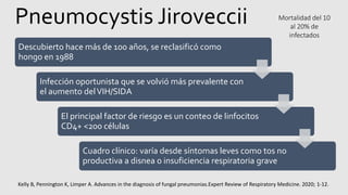 Pneumocystis Jiroveccii
Kelly B, Pennington K, Limper A. Advances in the diagnosis of fungal pneumonias.Expert Review of Respiratory Medicine. 2020; 1-12.
Descubierto hace más de 100 años, se reclasificó como
hongo en 1988
Infección oportunista que se volvió más prevalente con
el aumento delVIH/SIDA
El principal factor de riesgo es un conteo de linfocitos
CD4+ <200 células
Cuadro clínico: varía desde síntomas leves como tos no
productiva a disnea o insuficiencia respiratoria grave
Mortalidad del 10
al 20% de
infectados
 