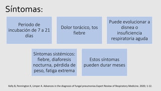 Síntomas:
Periodo de
incubación de 7 a 21
días
Dolor torácico, tos
fiebre
Puede evolucionar a
disnea o
insuficiencia
respiratoria aguda
Síntomas sistémicos:
fiebre, diaforesis
nocturna, pérdida de
peso, fatiga extrema
Estos síntomas
pueden durar meses
Kelly B, Pennington K, Limper A. Advances in the diagnosis of fungal pneumonias.Expert Review of Respiratory Medicine. 2020; 1-12.
 
