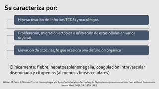 Se caracteriza por:
Hiperactivación de linfocitosTCD8+y macrófagos
Proliferación, migración ectópica e infiltración de estas células en varios
órganos
Elevación de citocinas, lo que ocasiona una disfunción orgánica
Clínicamente: fiebre, hepatoesplenomegalia, coagulación intravascular
diseminada y citopenias (al menos 2 líneas celulares)
Hibino M, Sato S, Shimizu T, et al. Hemophagocytic Lymphohistiocytosis Secondary to Mycoplasma pneumoniae Infection without Pneumonia.
Intern Med. 2014; 53: 1679-1683.
 