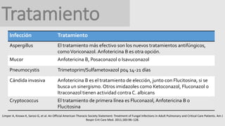 Tratamiento
Infección Tratamiento
Aspergillus El tratamiento más efectivo son los nuevos tratamientos antifúngicos,
comoVoriconazol. Anfotericina B es otra opción.
Mucor Anfotericina B, Posaconazol o Isavuconazol
Pneumocystis Trimetoprim/Sulfametoxazol po4 14-21 días
Cándida invasiva Anfotericina B es el tratamiento de elección, junto con Flucitosina, si se
busca un sinergismo. Otros imidazoles como Ketoconazol, Fluconazol o
Itraconazol tienen actividad contra C. albicans
Cryptococcus El tratamiento de primera línea es Fluconazol, Anfotericina B o
Flucitosina
Limper A, Knowx K, Sarosi G, et al. An Official American Thoracic Society Statement: Treatment of Fungal Infections in Adult Pulmonary and Critical Care Patients. Am J
Respir Crit Care Med. 2011;183:96–128.
 