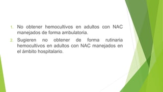 1. No obtener hemocultivos en adultos con NAC
manejados de forma ambulatoria.
2. Sugieren no obtener de forma rutinaria
hemocultivos en adultos con NAC manejados en
el ámbito hospitalario.
 