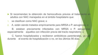  Si recomiendan la obtención de hemocultivos previos al tratamiento en
adultos con NAC manejados en el ámbito hospitalario que:
1. se clasifican como NAC grave; o
2. A. están siendo tratados empíricamente para MRSA o P. aeruginosa, o
B. estaban previamente infectados con MRSA o P. aeruginosa,
especialmente aquellos con infección previa del tracto respiratorio; o
C. fueron hospitalizados y recibieron antibióticos parenterales, ya sea
durante el evento de hospitalización o no, en los últimos 90 días.
 