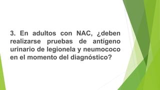 3. En adultos con NAC, ¿deben
realizarse pruebas de antígeno
urinario de legionela y neumococo
en el momento del diagnóstico?
 
