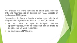 No analizar de forma rutinaria la orina para detectar
antígeno neumocócico en adultos con NAC, excepto en
adultos con NAC grave.
No analizar de forma rutinaria la orina para detectar el
antígeno de Legionella en adultos con NAC, excepto
1. en los casos en que lo indiquen factores
epidemiológicos, como la asociación con un brote de
Legionella o un viaje reciente; o
2. en adultos con NAC grave.
 