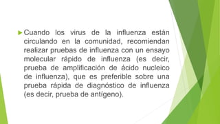  Cuando los virus de la influenza están
circulando en la comunidad, recomiendan
realizar pruebas de influenza con un ensayo
molecular rápido de influenza (es decir,
prueba de amplificación de ácido nucleico
de influenza), que es preferible sobre una
prueba rápida de diagnóstico de influenza
(es decir, prueba de antígeno).
 