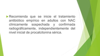  Recomienda que se inicie el tratamiento
antibiótico empírico en adultos con NAC
clínicamente sospechada y confirmada
radiográficamente, independientemente del
nivel inicial de procalcitonina sérica.
 