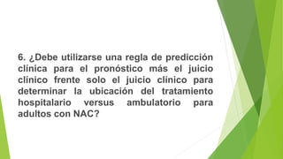 6. ¿Debe utilizarse una regla de predicción
clínica para el pronóstico más el juicio
clínico frente solo el juicio clínico para
determinar la ubicación del tratamiento
hospitalario versus ambulatorio para
adultos con NAC?
 