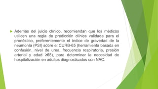  Además del juicio clínico, recomiendan que los médicos
utilicen una regla de predicción clínica validada para el
pronóstico, preferentemente el índice de gravedad de la
neumonía (PSI) sobre el CURB-65 (herramienta basada en
confusión, nivel de urea, frecuencia respiratoria, presión
arterial y edad ≥65), para determinar la necesidad de
hospitalización en adultos diagnosticados con NAC.
 
