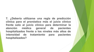 7. ¿Debería utilizarse una regla de predicción
clínica para el pronóstico más el juicio clínico
frente solo al juicio clínico para determinar la
atención médica general de pacientes
hospitalizados frente a los niveles más altos de
intensidad de tratamiento para pacientes
hospitalizados?
 