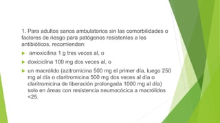 1. Para adultos sanos ambulatorios sin las comorbilidades o
factores de riesgo para patógenos resistentes a los
antibióticos, recomiendan:
 amoxicilina 1 g tres veces al, o
 doxiciclina 100 mg dos veces al, o
 un macrólido (azitromicina 500 mg el primer día, luego 250
mg al día o claritromicina 500 mg dos veces al día o
claritromicina de liberación prolongada 1000 mg al día)
solo en áreas con resistencia neumocócica a macrólidos
<25.
 