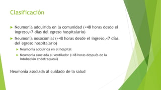 Clasificación
 Neumonía adquirida en la comunidad (<48 horas desde el
ingreso,>7 días del egreso hospitalario)
 Neumonía nosocomial (>48 horas desde el ingreso,<7 días
del egreso hospitalario)
 Neumonía adquirida en el hospital
 Neumonía asociada al ventilador (>48 horas después de la
intubación endotraqueal)
Neumonía asociada al cuidado de la salud
 