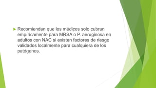  Recomiendan que los médicos solo cubran
empíricamente para MRSA o P. aeruginosa en
adultos con NAC si existen factores de riesgo
validados localmente para cualquiera de los
patógenos.
 