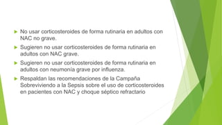  No usar corticosteroides de forma rutinaria en adultos con
NAC no grave.
 Sugieren no usar corticosteroides de forma rutinaria en
adultos con NAC grave.
 Sugieren no usar corticosteroides de forma rutinaria en
adultos con neumonía grave por influenza.
 Respaldan las recomendaciones de la Campaña
Sobreviviendo a la Sepsis sobre el uso de corticosteroides
en pacientes con NAC y choque séptico refractario
 