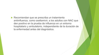  Recomiendan que se prescriba un tratamiento
antiinfluenza, como oseltamivir, a los adultos con NAC que
den positivo en la prueba de influenza en un entorno
hospitalario y ambulatorio, independiente de la duración de
la enfermedad antes del diagnóstico.
 
