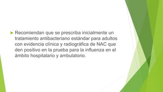  Recomiendan que se prescriba inicialmente un
tratamiento antibacteriano estándar para adultos
con evidencia clínica y radiográfica de NAC que
den positivo en la prueba para la influenza en el
ámbito hospitalario y ambulatorio.
 