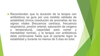  Recomiendan que la duración de la terapia con
antibióticos se guíe por una medida validada de
estabilidad clínica (resolución de anomalías de los
signos vitales [frecuencia cardíaca, frecuencia
respiratoria, presión arterial, saturación de oxígeno
y temperatura], capacidad para comer y
mentalidad normal), y la terapia con antibióticos
debe continuarse hasta que el paciente logre la
estabilidad y durante no menos de 5 días en total.
 