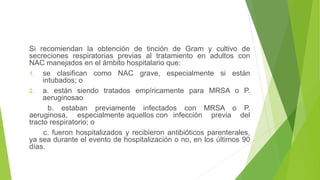 Si recomiendan la obtención de tinción de Gram y cultivo de
secreciones respiratorias previas al tratamiento en adultos con
NAC manejados en el ámbito hospitalario que:
1. se clasifican como NAC grave, especialmente si están
intubados; o
2. a. están siendo tratados empíricamente para MRSA o P.
aeruginosao
b. estaban previamente infectados con MRSA o P.
aeruginosa, especialmente aquellos con infección previa del
tracto respiratorio; o
c. fueron hospitalizados y recibieron antibióticos parenterales,
ya sea durante el evento de hospitalización o no, en los últimos 90
días.
 