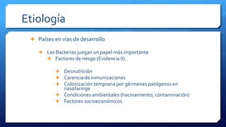 Etiología
 Países en vías de desarrollo
 Las Bacterias juegan un papel más importante
 Factores de riesgo (Evidencia II).
 Desnutrición
 Carencia de inmunizaciones
 Colonización temprana por gérmenes patógenos en
nasofaringe
 Condiciones ambientales (hacinamiento, contaminación)
 Factores socioeconómicos
 