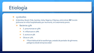 Etiología
 13 estudios
 (Colombia, Brasil, Chile, Gambia, India, Nigeria y Filipinas, entre otros)  Punción
pulmonar en niños hospitalizados por neumonía, sin tratamiento previo
 Bacterias 55%
 S. pneumoniae en 46%
 H. influenzae en 28%
 S. aureus en 9%
 Otras en 17%.
 *Flora habitual de la nasofaringe y estado de portador de gérmenes
patógenos desde temprana edad
 